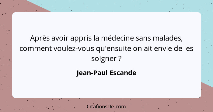 Après avoir appris la médecine sans malades, comment voulez-vous qu'ensuite on ait envie de les soigner ?... - Jean-Paul Escande