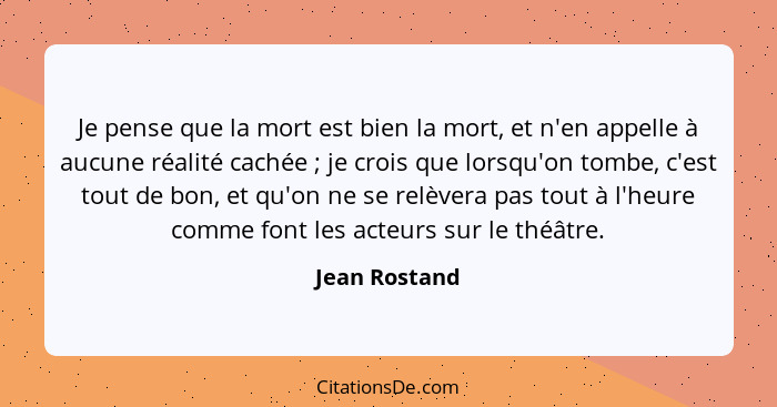 Je pense que la mort est bien la mort, et n'en appelle à aucune réalité cachée ; je crois que lorsqu'on tombe, c'est tout de bon,... - Jean Rostand