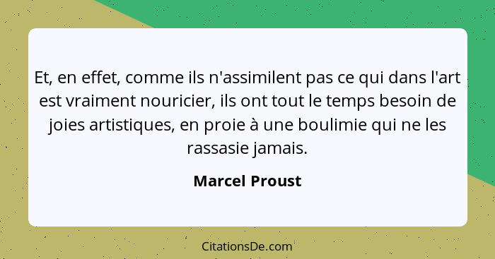 Et, en effet, comme ils n'assimilent pas ce qui dans l'art est vraiment nouricier, ils ont tout le temps besoin de joies artistiques,... - Marcel Proust