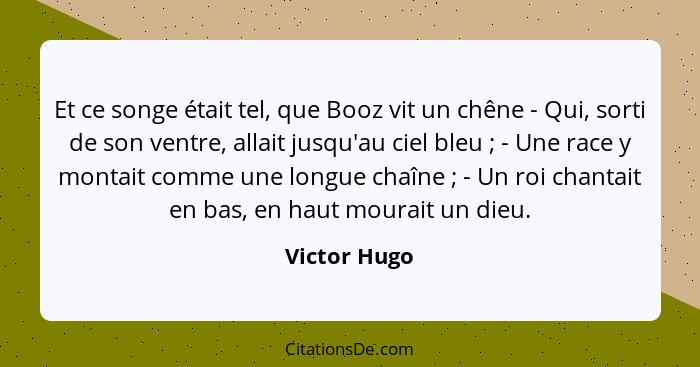 Et ce songe était tel, que Booz vit un chêne - Qui, sorti de son ventre, allait jusqu'au ciel bleu ; - Une race y montait comme une... - Victor Hugo