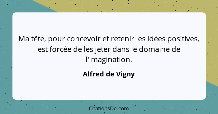 Ma tête, pour concevoir et retenir les idées positives, est forcée de les jeter dans le domaine de l'imagination.... - Alfred de Vigny