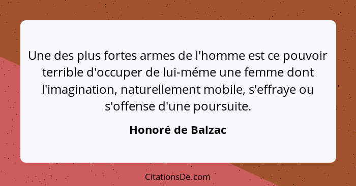 Une des plus fortes armes de l'homme est ce pouvoir terrible d'occuper de lui-méme une femme dont l'imagination, naturellement mobi... - Honoré de Balzac