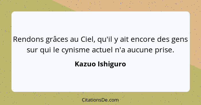 Rendons grâces au Ciel, qu'il y ait encore des gens sur qui le cynisme actuel n'a aucune prise.... - Kazuo Ishiguro