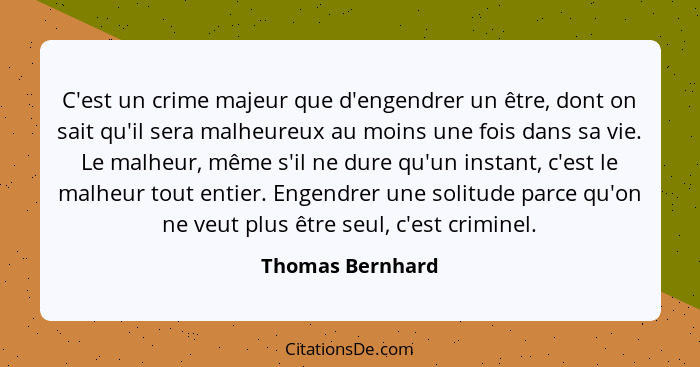 C'est un crime majeur que d'engendrer un être, dont on sait qu'il sera malheureux au moins une fois dans sa vie. Le malheur, même s'... - Thomas Bernhard