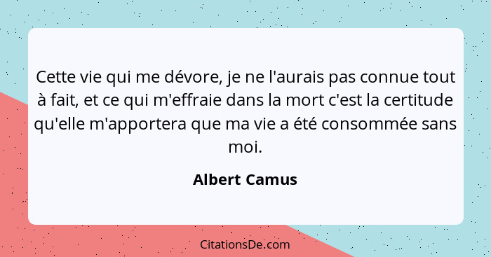 Cette vie qui me dévore, je ne l'aurais pas connue tout à fait, et ce qui m'effraie dans la mort c'est la certitude qu'elle m'apportera... - Albert Camus