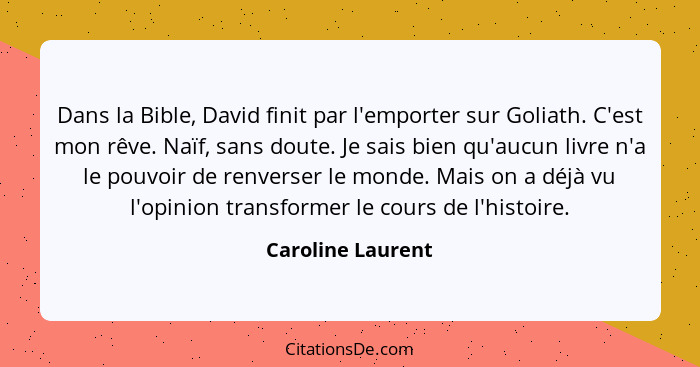 Dans la Bible, David finit par l'emporter sur Goliath. C'est mon rêve. Naïf, sans doute. Je sais bien qu'aucun livre n'a le pouvoir... - Caroline Laurent