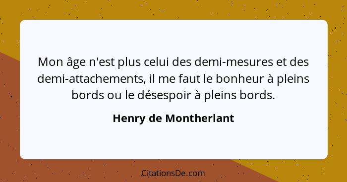 Mon âge n'est plus celui des demi-mesures et des demi-attachements, il me faut le bonheur à pleins bords ou le désespoir à plei... - Henry de Montherlant