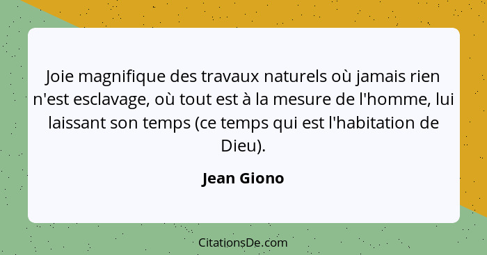 Joie magnifique des travaux naturels où jamais rien n'est esclavage, où tout est à la mesure de l'homme, lui laissant son temps (ce temps... - Jean Giono