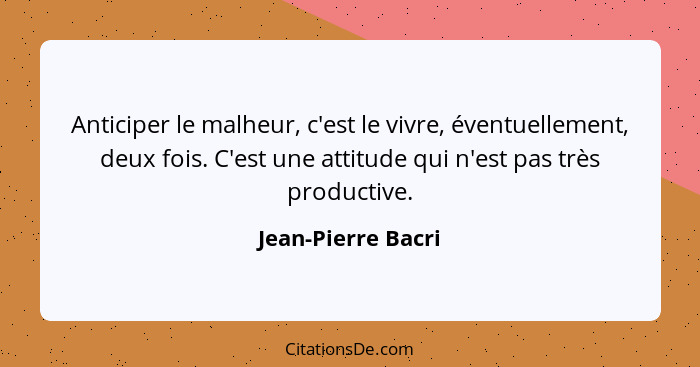 Anticiper le malheur, c'est le vivre, éventuellement, deux fois. C'est une attitude qui n'est pas très productive.... - Jean-Pierre Bacri