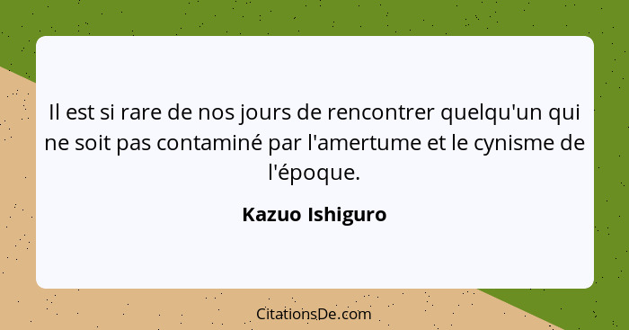 Il est si rare de nos jours de rencontrer quelqu'un qui ne soit pas contaminé par l'amertume et le cynisme de l'époque.... - Kazuo Ishiguro