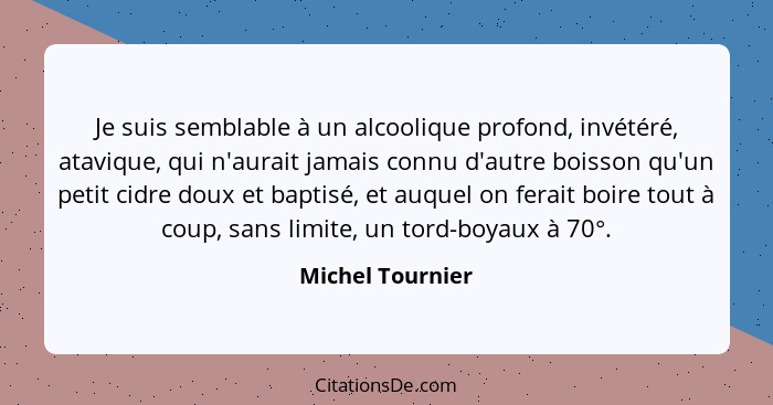 Je suis semblable à un alcoolique profond, invétéré, atavique, qui n'aurait jamais connu d'autre boisson qu'un petit cidre doux et b... - Michel Tournier