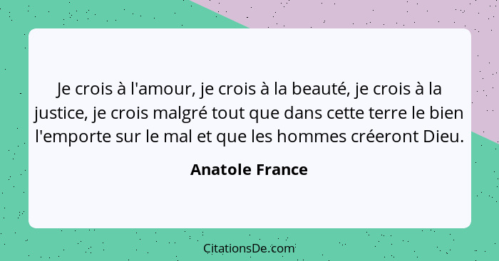 Je crois à l'amour, je crois à la beauté, je crois à la justice, je crois malgré tout que dans cette terre le bien l'emporte sur le m... - Anatole France