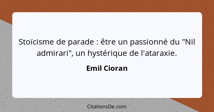 Stoïcisme de parade : être un passionné du "Nil admirari", un hystérique de l'ataraxie.... - Emil Cioran