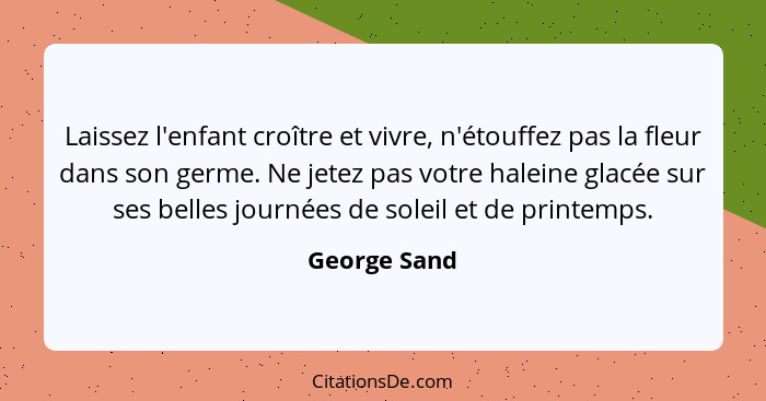 Laissez l'enfant croître et vivre, n'étouffez pas la fleur dans son germe. Ne jetez pas votre haleine glacée sur ses belles journées de... - George Sand