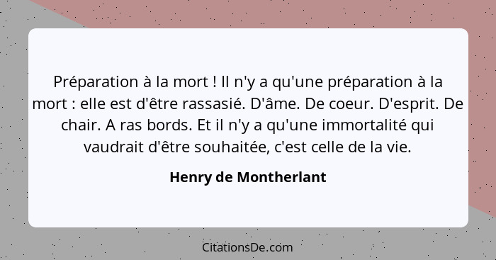 Préparation à la mort ! Il n'y a qu'une préparation à la mort : elle est d'être rassasié. D'âme. De coeur. D'esprit.... - Henry de Montherlant