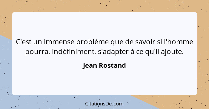 C'est un immense problème que de savoir si l'homme pourra, indéfiniment, s'adapter à ce qu'il ajoute.... - Jean Rostand