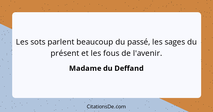 Les sots parlent beaucoup du passé, les sages du présent et les fous de l'avenir.... - Madame du Deffand