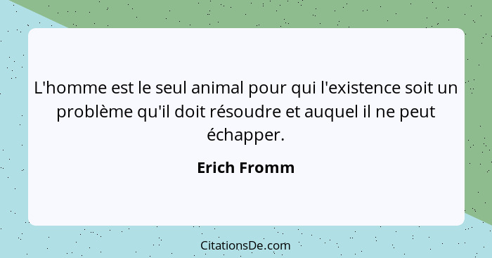 L'homme est le seul animal pour qui l'existence soit un problème qu'il doit résoudre et auquel il ne peut échapper.... - Erich Fromm