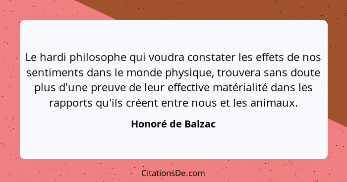 Le hardi philosophe qui voudra constater les effets de nos sentiments dans le monde physique, trouvera sans doute plus d'une preuve... - Honoré de Balzac