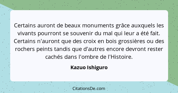 Certains auront de beaux monuments grâce auxquels les vivants pourront se souvenir du mal qui leur a été fait. Certains n'auront que... - Kazuo Ishiguro