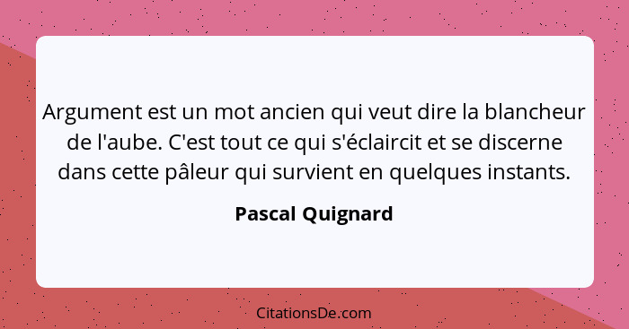 Argument est un mot ancien qui veut dire la blancheur de l'aube. C'est tout ce qui s'éclaircit et se discerne dans cette pâleur qui... - Pascal Quignard