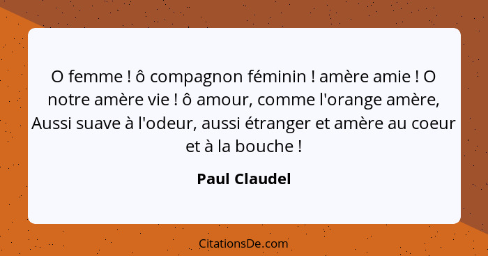 O femme ! ô compagnon féminin ! amère amie ! O notre amère vie ! ô amour, comme l'orange amère, Aussi suave à l'ode... - Paul Claudel