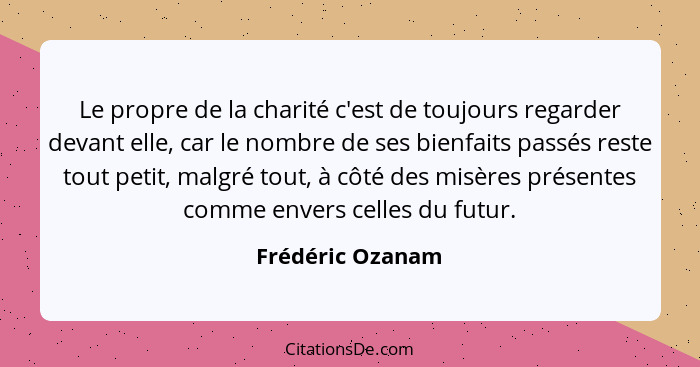 Le propre de la charité c'est de toujours regarder devant elle, car le nombre de ses bienfaits passés reste tout petit, malgré tout,... - Frédéric Ozanam