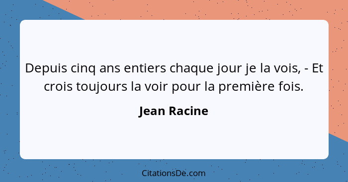 Depuis cinq ans entiers chaque jour je la vois, - Et crois toujours la voir pour la première fois.... - Jean Racine