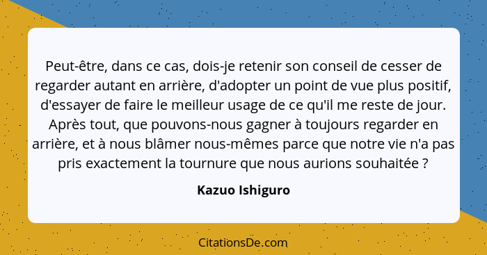 Peut-être, dans ce cas, dois-je retenir son conseil de cesser de regarder autant en arrière, d'adopter un point de vue plus positif,... - Kazuo Ishiguro