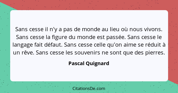 Sans cesse il n'y a pas de monde au lieu où nous vivons. Sans cesse la figure du monde est passée. Sans cesse le langage fait défaut... - Pascal Quignard