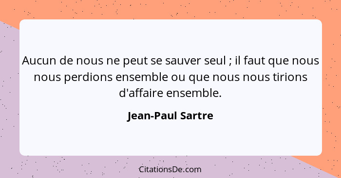 Aucun de nous ne peut se sauver seul ; il faut que nous nous perdions ensemble ou que nous nous tirions d'affaire ensemble.... - Jean-Paul Sartre