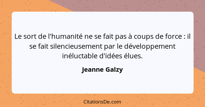 Le sort de l'humanité ne se fait pas à coups de force : il se fait silencieusement par le développement inéluctable d'idées élues.... - Jeanne Galzy