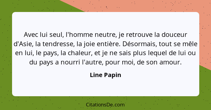 Avec lui seul, l'homme neutre, je retrouve la douceur d'Asie, la tendresse, la joie entière. Désormais, tout se mêle en lui, le pays, la... - Line Papin