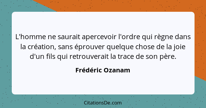 L'homme ne saurait apercevoir l'ordre qui règne dans la création, sans éprouver quelque chose de la joie d'un fils qui retrouverait... - Frédéric Ozanam