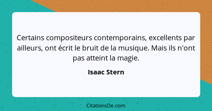 Certains compositeurs contemporains, excellents par ailleurs, ont écrit le bruit de la musique. Mais ils n'ont pas atteint la magie.... - Isaac Stern