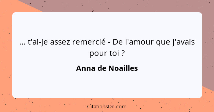 ... t'ai-je assez remercié - De l'amour que j'avais pour toi ?... - Anna de Noailles