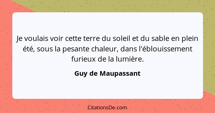 Je voulais voir cette terre du soleil et du sable en plein été, sous la pesante chaleur, dans l'éblouissement furieux de la lumièr... - Guy de Maupassant