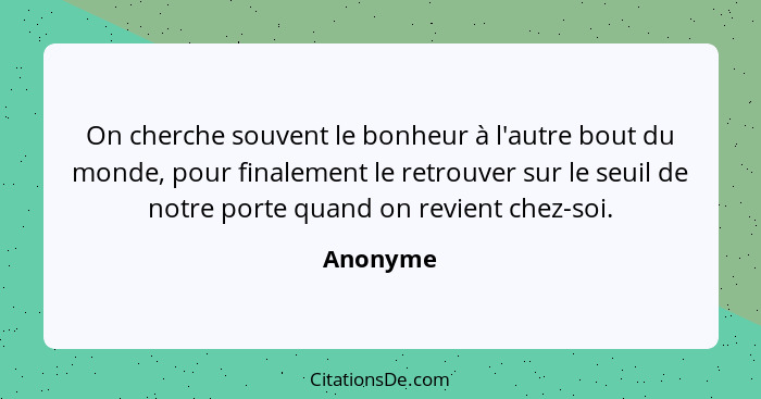 On cherche souvent le bonheur à l'autre bout du monde, pour finalement le retrouver sur le seuil de notre porte quand on revient chez-soi.... - Anonyme