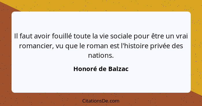 Il faut avoir fouillé toute la vie sociale pour être un vrai romancier, vu que le roman est l'histoire privée des nations.... - Honoré de Balzac