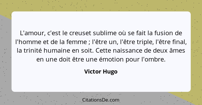 L'amour, c'est le creuset sublime où se fait la fusion de l'homme et de la femme ; l'être un, l'être triple, l'être final, la trini... - Victor Hugo