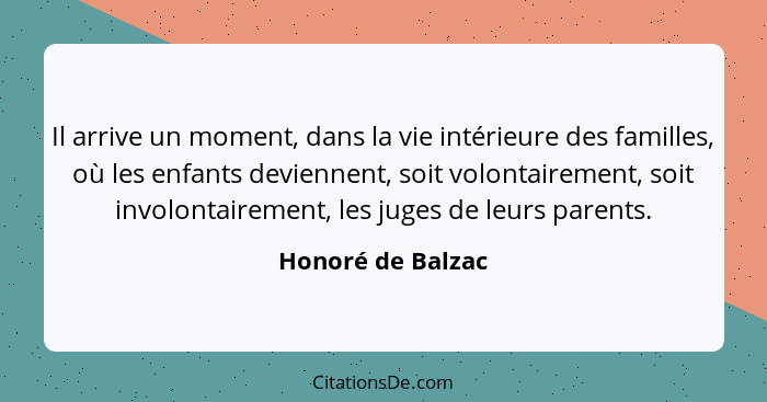 Il arrive un moment, dans la vie intérieure des familles, où les enfants deviennent, soit volontairement, soit involontairement, le... - Honoré de Balzac