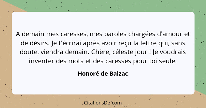 A demain mes caresses, mes paroles chargées d'amour et de désirs. Je t'écrirai après avoir reçu la lettre qui, sans doute, viendra... - Honoré de Balzac