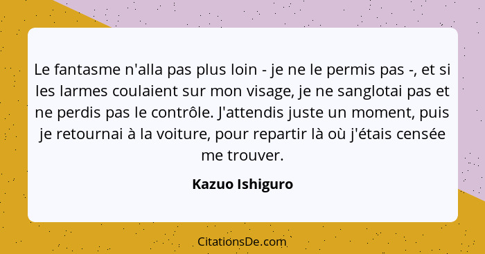 Le fantasme n'alla pas plus loin - je ne le permis pas -, et si les larmes coulaient sur mon visage, je ne sanglotai pas et ne perdis... - Kazuo Ishiguro