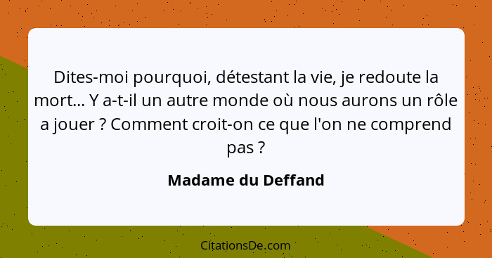 Dites-moi pourquoi, détestant la vie, je redoute la mort... Y a-t-il un autre monde où nous aurons un rôle a jouer ? Comment... - Madame du Deffand