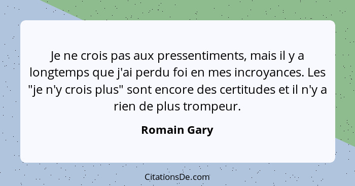 Je ne crois pas aux pressentiments, mais il y a longtemps que j'ai perdu foi en mes incroyances. Les "je n'y crois plus" sont encore des... - Romain Gary