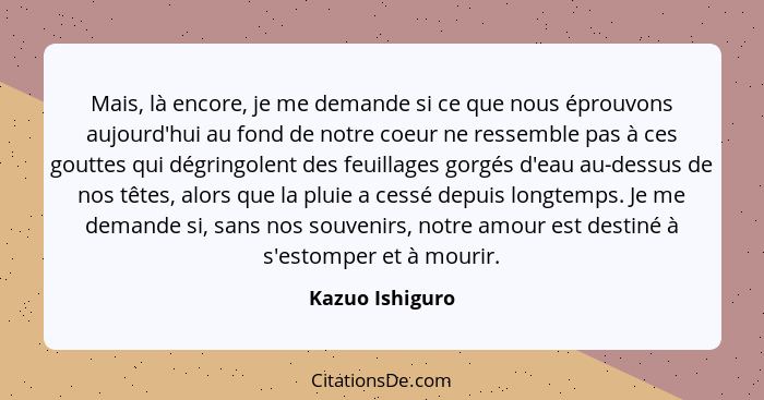 Mais, là encore, je me demande si ce que nous éprouvons aujourd'hui au fond de notre coeur ne ressemble pas à ces gouttes qui dégring... - Kazuo Ishiguro