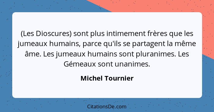 (Les Dioscures) sont plus intimement frères que les jumeaux humains, parce qu'ils se partagent la même âme. Les jumeaux humains sont... - Michel Tournier