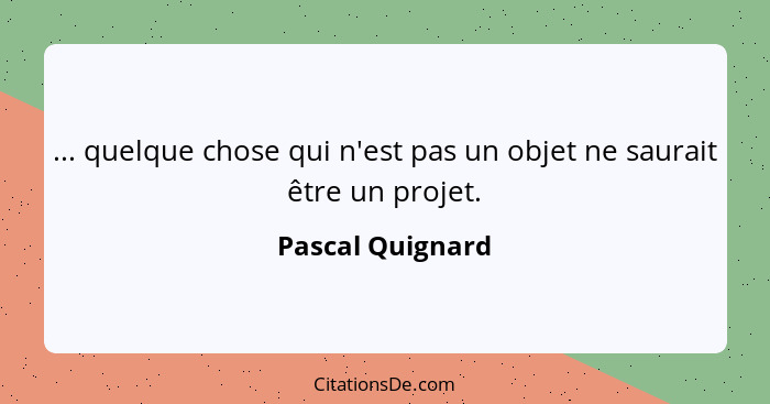 ... quelque chose qui n'est pas un objet ne saurait être un projet.... - Pascal Quignard