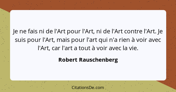 Je ne fais ni de l'Art pour l'Art, ni de l'Art contre l'Art. Je suis pour l'Art, mais pour l'art qui n'a rien à voir avec l'Art,... - Robert Rauschenberg