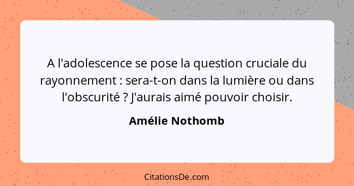 A l'adolescence se pose la question cruciale du rayonnement : sera-t-on dans la lumière ou dans l'obscurité ? J'aurais aimé... - Amélie Nothomb